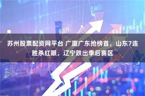 苏州股票配资网平台 广厦广东抢榜首，山东7连胜杀红眼，辽宁跌出季后赛区