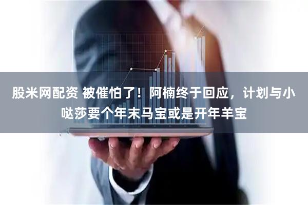 股米网配资 被催怕了！阿楠终于回应，计划与小哒莎要个年末马宝或是开年羊宝