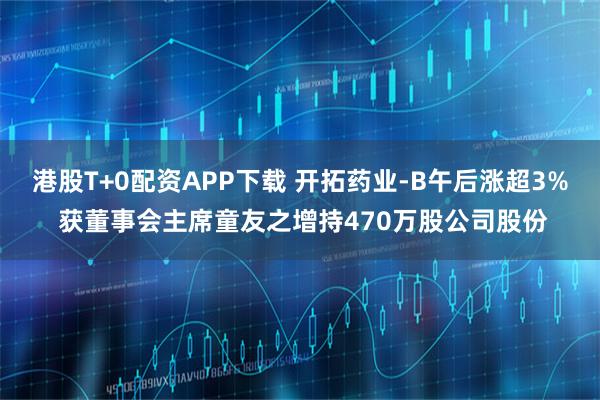 港股T+0配资APP下载 开拓药业-B午后涨超3% 获董事会主席童友之增持470万股公司股份