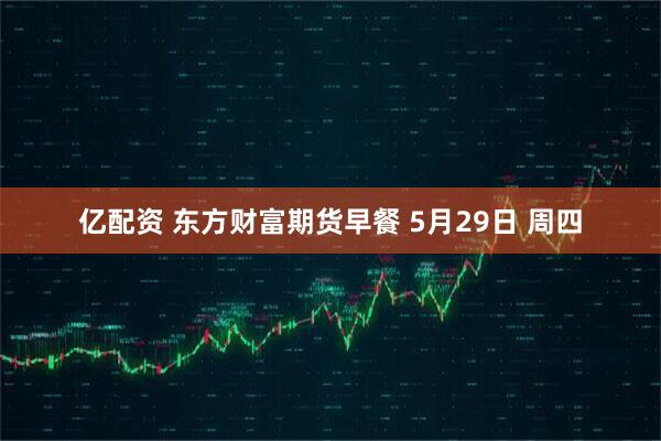 亿配资 东方财富期货早餐 5月29日 周四