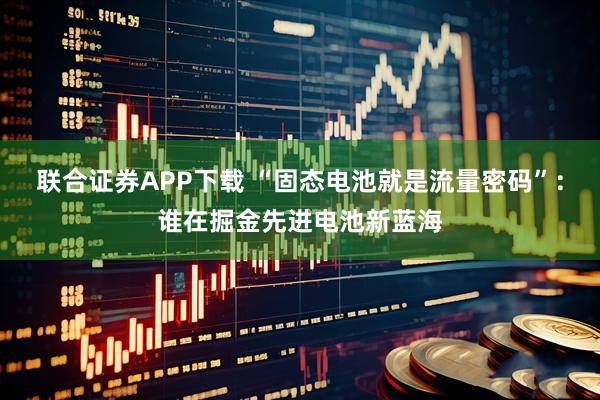 联合证券APP下载 “固态电池就是流量密码”：谁在掘金先进电池新蓝海