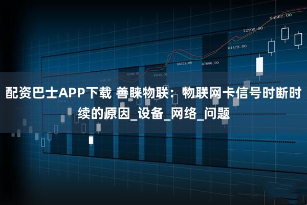 配资巴士APP下载 善睐物联：物联网卡信号时断时续的原因_设备_网络_问题