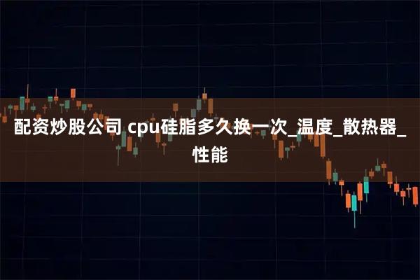 配资炒股公司 cpu硅脂多久换一次_温度_散热器_性能