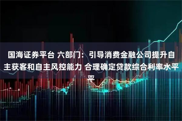 国海证券平台 六部门：引导消费金融公司提升自主获客和自主风控能力 合理确定贷款综合利率水平
