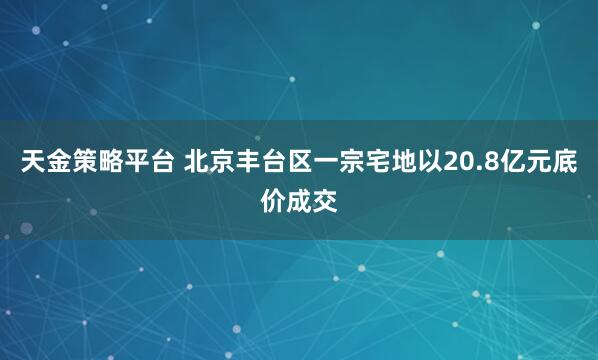 天金策略平台 北京丰台区一宗宅地以20.8亿元底价成交