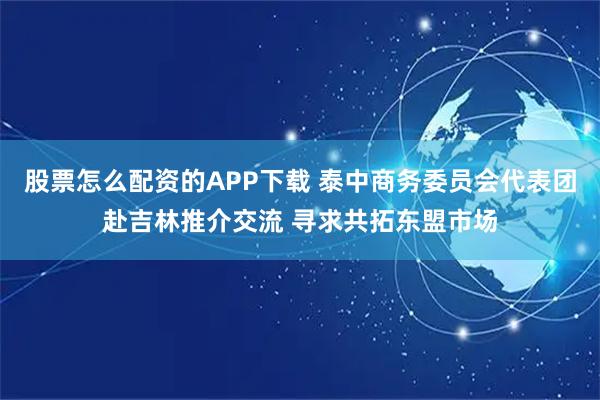 股票怎么配资的APP下载 泰中商务委员会代表团赴吉林推介交流 寻求共拓东盟市场