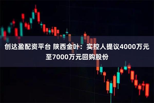 创达盈配资平台 陕西金叶：实控人提议4000万元至7000万元回购股份