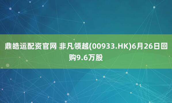 鼎皓运配资官网 非凡领越(00933.HK)6月26日回购9.6万股