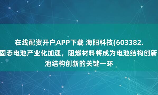 在线配资开户APP下载 海阳科技(603382.SH)：随着固态电池产业化加速，阻燃材料将成为电池结构创新的关键一环