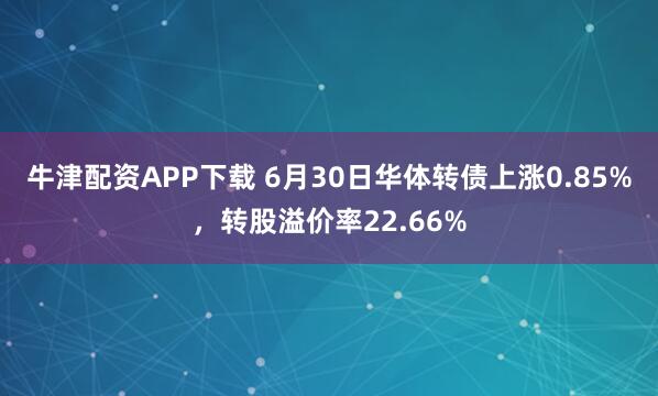 牛津配资APP下载 6月30日华体转债上涨0.85%，转股溢价率22.66%