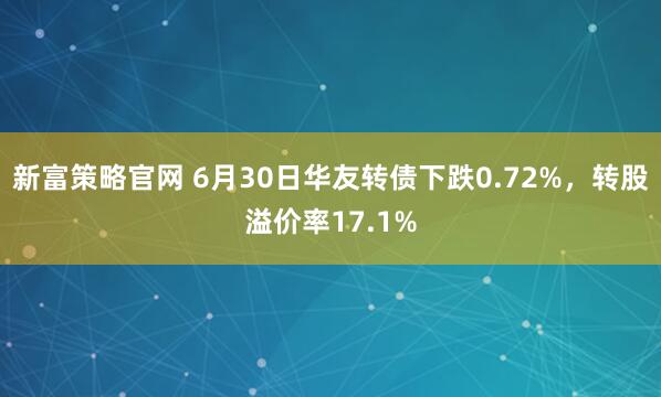 新富策略官网 6月30日华友转债下跌0.72%，转股溢价率17.1%