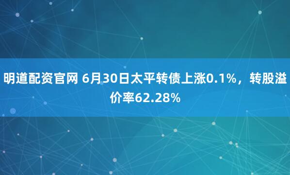 明道配资官网 6月30日太平转债上涨0.1%，转股溢价率62.28%