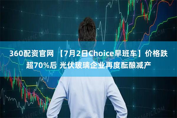 360配资官网 【7月2日Choice早班车】价格跌超70%后 光伏玻璃企业再度酝酿减产