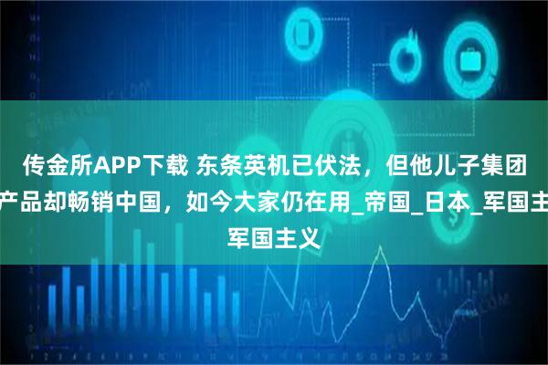 传金所APP下载 东条英机已伏法，但他儿子集团的产品却畅销中国，如今大家仍在用_帝国_日本_军国主义