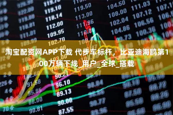 淘宝配资网APP下载 代步车标杆，比亚迪海鸥第100万辆下线_用户_全球_搭载