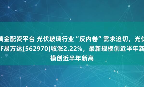 黄金配资平台 光伏玻璃行业“反内卷”需求迫切，光伏ETF易方达(562970)收涨2.22%，最新规模创近半年新高