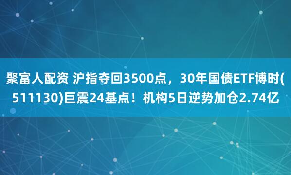 聚富人配资 沪指夺回3500点，30年国债ETF博时(511130)巨震24基点！机构5日逆势加仓2.74亿