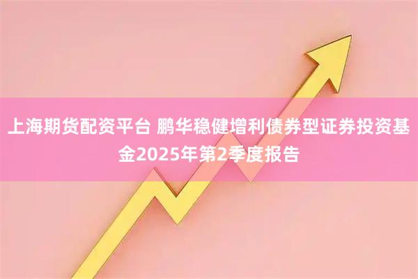 上海期货配资平台 鹏华稳健增利债券型证券投资基金2025年第2季度报告