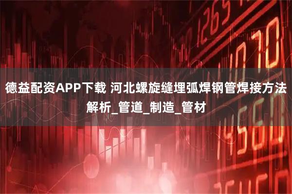 德益配资APP下载 河北螺旋缝埋弧焊钢管焊接方法解析_管道_制造_管材