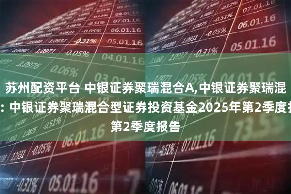 苏州配资平台 中银证券聚瑞混合A,中银证券聚瑞混合C: 中银证券聚瑞混合型证券投资基金2025年第2季度报告