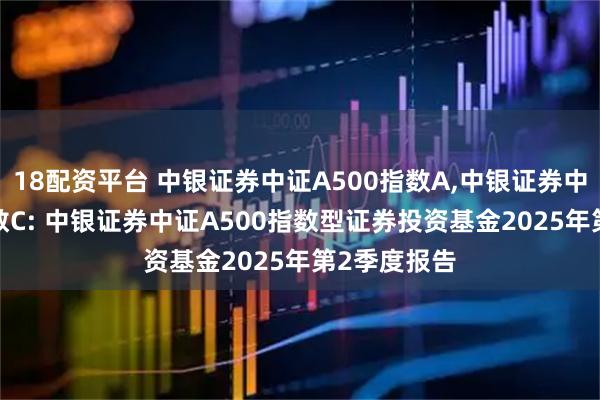 18配资平台 中银证券中证A500指数A,中银证券中证A500指数C: 中银证券中证A500指数型证券投资基金2025年第2季度报告