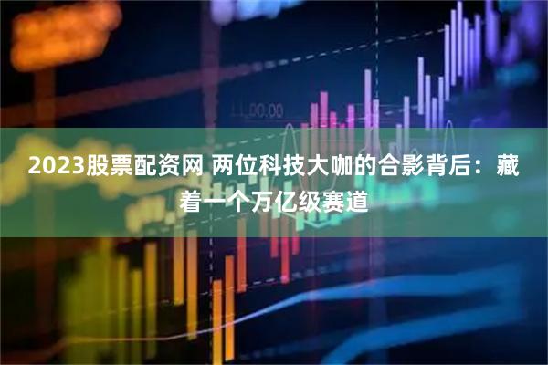2023股票配资网 两位科技大咖的合影背后：藏着一个万亿级赛道