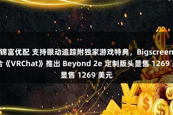 锦富优配 支持眼动追踪附独家游戏特典，Bigscreen 联合《VRChat》推出 Beyond 2e 定制版头显售 1269 美元