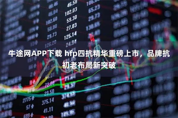 牛途网APP下载 hfp四抗精华重磅上市，品牌抗初老布局新突破