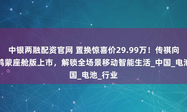 中银两融配资官网 置换惊喜价29.99万！传祺向往M8鸿蒙座舱版上市，解锁全场景移动智能生活_中国_电池_行业