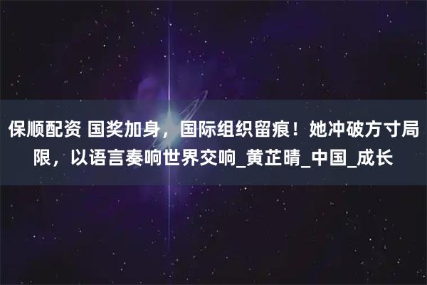 保顺配资 国奖加身，国际组织留痕！她冲破方寸局限，以语言奏响世界交响_黄芷晴_中国_成长