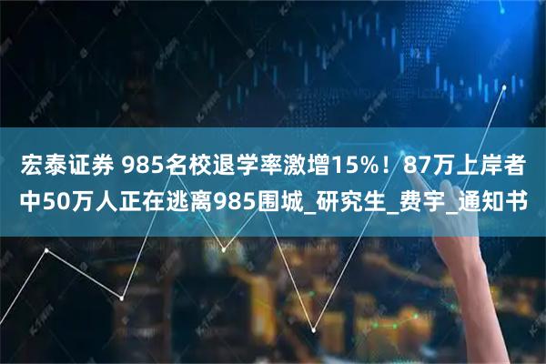 宏泰证券 985名校退学率激增15%！87万上岸者中50万人正在逃离985围城_研究生_费宇_通知书