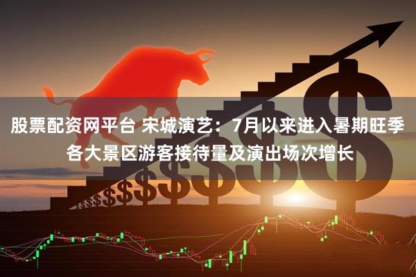 股票配资网平台 宋城演艺：7月以来进入暑期旺季 各大景区游客接待量及演出场次增长