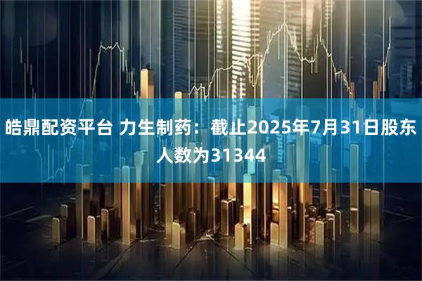 皓鼎配资平台 力生制药：截止2025年7月31日股东人数为31344