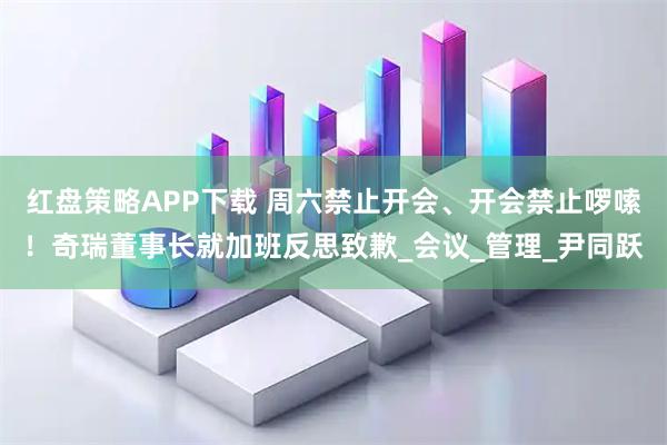 红盘策略APP下载 周六禁止开会、开会禁止啰嗦！奇瑞董事长就加班反思致歉_会议_管理_尹同跃