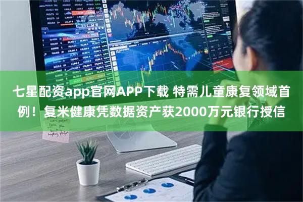 七星配资app官网APP下载 特需儿童康复领域首例！复米健康凭数据资产获2000万元银行授信