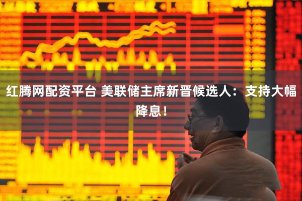 红腾网配资平台 美联储主席新晋候选人：支持大幅降息！