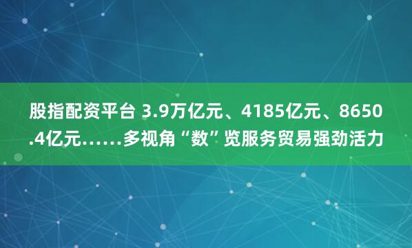 股指配资平台 3.9万亿元、4185亿元、8650.4亿元……多视角“数”览服务贸易强劲活力