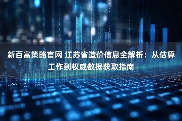 新百富策略官网 江苏省造价信息全解析：从估算工作到权威数据获取指南