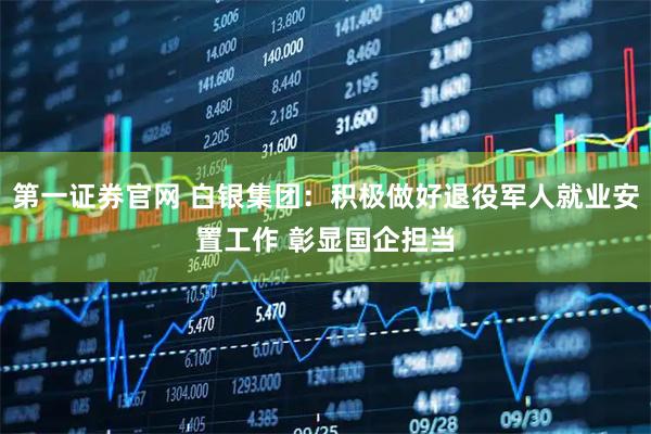 第一证券官网 白银集团：积极做好退役军人就业安置工作 彰显国企担当