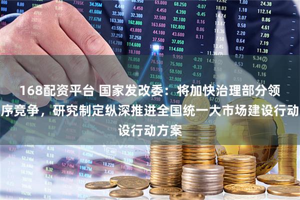 168配资平台 国家发改委：将加快治理部分领域无序竞争，研究制定纵深推进全国统一大市场建设行动方案