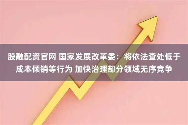 股融配资官网 国家发展改革委：将依法查处低于成本倾销等行为 加快治理部分领域无序竞争