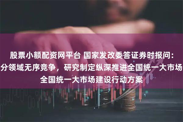 股票小额配资网平台 国家发改委答证券时报问：将加快治理部分领域无序竞争，研究制定纵深推进全国统一大市场建设行动方案
