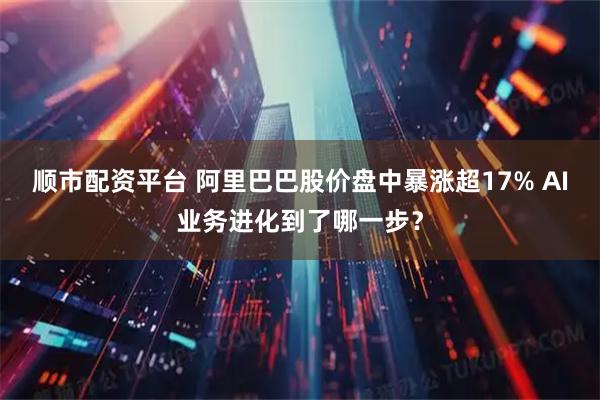 顺市配资平台 阿里巴巴股价盘中暴涨超17% AI业务进化到了哪一步？