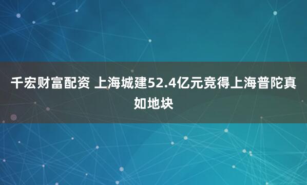 千宏财富配资 上海城建52.4亿元竞得上海普陀真如地块