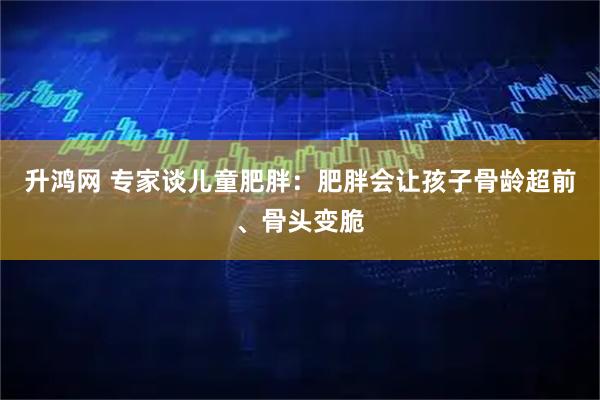 升鸿网 专家谈儿童肥胖：肥胖会让孩子骨龄超前、骨头变脆