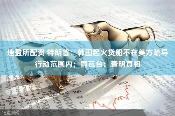 速盈所配资 特朗普：韩国起火货船不在美方疏导行动范围内；青瓦台：查明真相