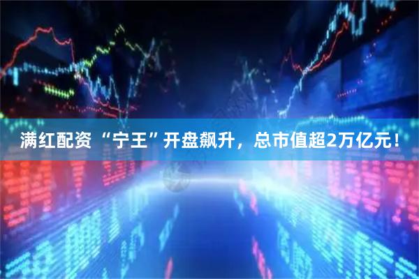 满红配资 “宁王”开盘飙升，总市值超2万亿元！