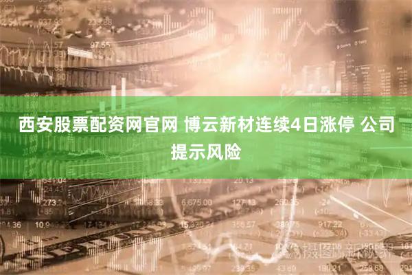 西安股票配资网官网 博云新材连续4日涨停 公司提示风险