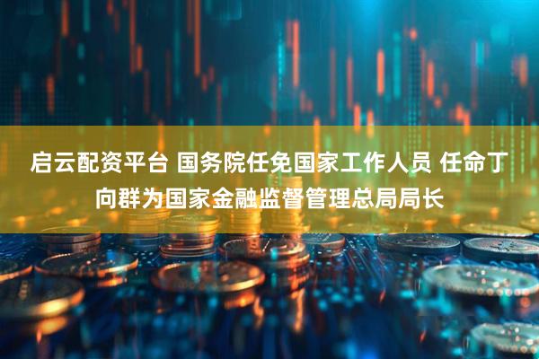 启云配资平台 国务院任免国家工作人员 任命丁向群为国家金融监督管理总局局长